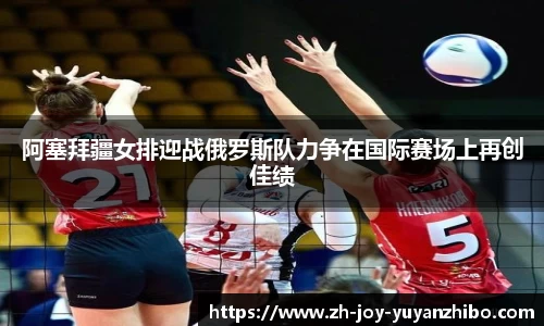 阿塞拜疆女排迎战俄罗斯队力争在国际赛场上再创佳绩